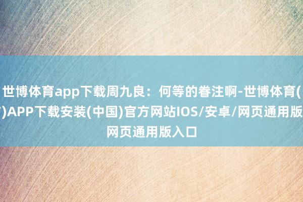 世博体育app下载周九良：何等的眷注啊-世博体育(官方)APP下载安装(中国)官方网站IOS/安卓/网页通用版入口