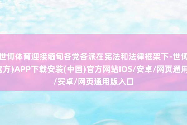 世博体育迎接缅甸各党各派在宪法和法律框架下-世博体育(官方)APP下载安装(中国)官方网站IOS/安卓/网页通用版入口