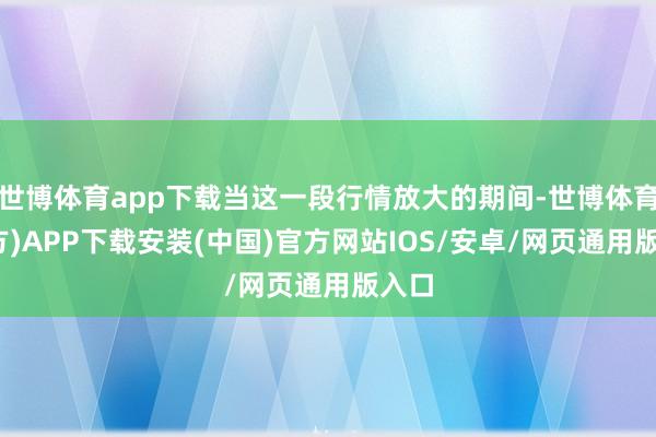 世博体育app下载当这一段行情放大的期间-世博体育(官方)APP下载安装(中国)官方网站IOS/安卓/网页通用版入口