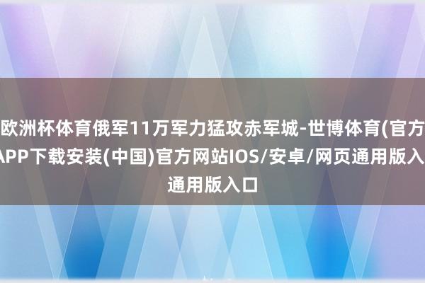 欧洲杯体育俄军11万军力猛攻赤军城-世博体育(官方)APP下载安装(中国)官方网站IOS/安卓/网页通用版入口