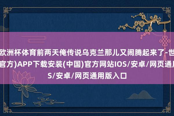 欧洲杯体育前两天俺传说乌克兰那儿又闹腾起来了-世博体育(官方)APP下载安装(中国)官方网站IOS/安卓/网页通用版入口