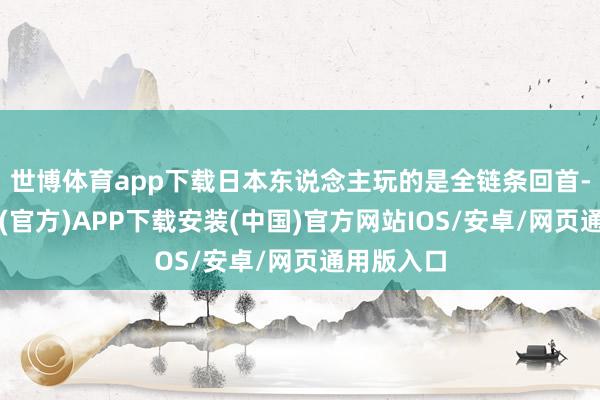世博体育app下载日本东说念主玩的是全链条回首-世博体育(官方)APP下载安装(中国)官方网站IOS/安卓/网页通用版入口