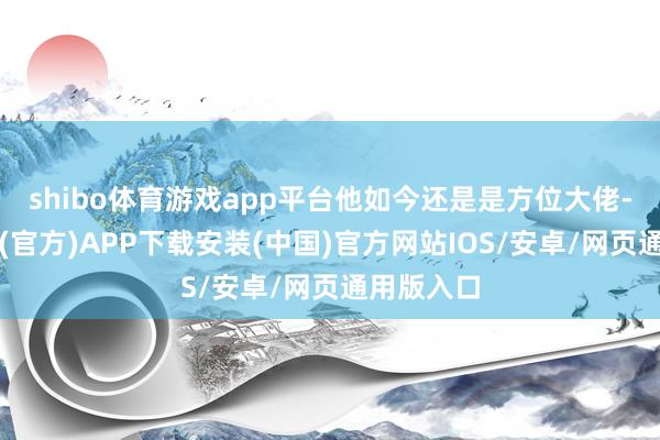 shibo体育游戏app平台他如今还是是方位大佬-世博体育(官方)APP下载安装(中国)官方网站IOS/安卓/网页通用版入口