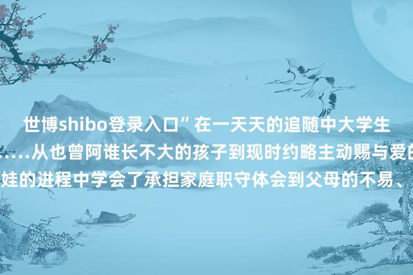 世博shibo登录入口”在一天天的追随中大学生在孩子心中变得不行替代……从也曾阿谁长不大的孩子到现时约略主动赐与爱的大东说念主大学生们在带娃的进程中学会了承担家庭职守体会到父母的不易、亲情的少见而家庭也应他们的付出愈加温馨世界在假期里有莫得“带娃”呢？快在评述区共享一下带娃时发生的趣事吧！来 源：河南共青团发布于：北京市-世博体育(官方)APP下载安装(中国)官方网站IOS/安卓/网页通用版入口