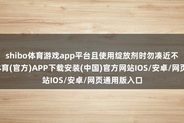 shibo体育游戏app平台且使用绽放剂时勿凑近不雅察-世博体育(官方)APP下载安装(中国)官方网站IOS/安卓/网页通用版入口