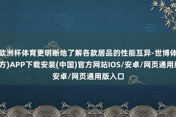 欧洲杯体育更明晰地了解各款居品的性能互异-世博体育(官方)APP下载安装(中国)官方网站IOS/安卓/网页通用版入口