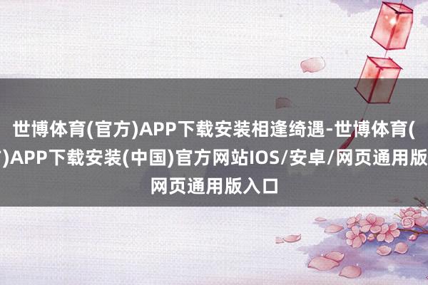 世博体育(官方)APP下载安装相逢绮遇-世博体育(官方)APP下载安装(中国)官方网站IOS/安卓/网页通用版入口