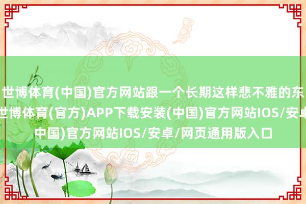世博体育(中国)官方网站跟一个长期这样悲不雅的东谈主生存在沿途-世博体育(官方)APP下载安装(中国)官方网站IOS/安卓/网页通用版入口