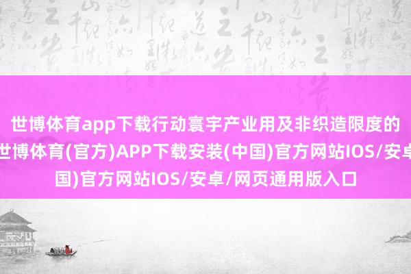 世博体育app下载　　行动寰宇产业用及非织造限度的高质料展示平台-世博体育(官方)APP下载安装(中国)官方网站IOS/安卓/网页通用版入口