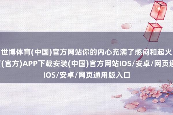 世博体育(中国)官方网站你的内心充满了憋闷和起火-世博体育(官方)APP下载安装(中国)官方网站IOS/安卓/网页通用版入口