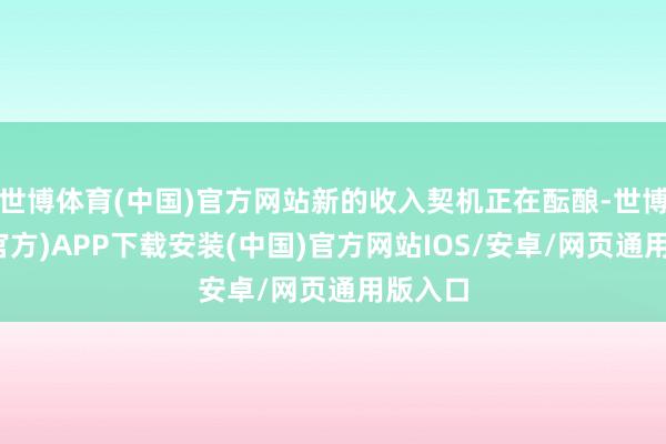 世博体育(中国)官方网站新的收入契机正在酝酿-世博体育(官方)APP下载安装(中国)官方网站IOS/安卓/网页通用版入口