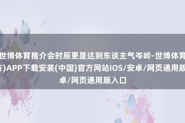 世博体育推介会时辰更是达到东谈主气岑岭-世博体育(官方)APP下载安装(中国)官方网站IOS/安卓/网页通用版入口