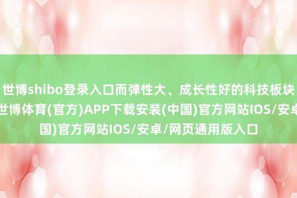 世博shibo登录入口而弹性大、成长性好的科技板块频频受益更显赫-世博体育(官方)APP下载安装(中国)官方网站IOS/安卓/网页通用版入口