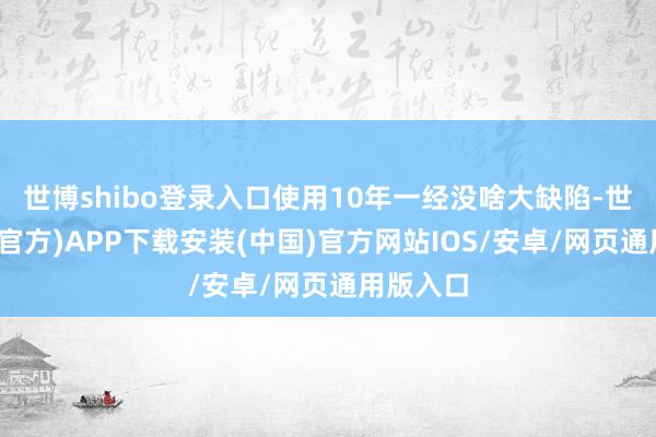 世博shibo登录入口使用10年一经没啥大缺陷-世博体育(官方)APP下载安装(中国)官方网站IOS/安卓/网页通用版入口