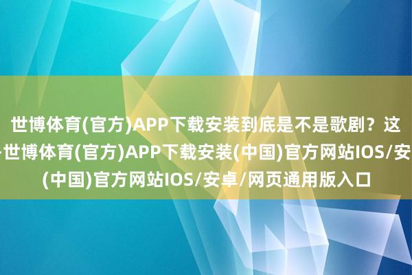世博体育(官方)APP下载安装到底是不是歌剧?这些办法像一瓢冷水-世博体育(官方)APP下载安装(中国)官方网站IOS/安卓/网页通用版入口