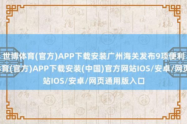 世博体育(官方)APP下载安装广州海关发布9项便利递次-世博体育(官方)APP下载安装(中国)官方网站IOS/安卓/网页通用版入口