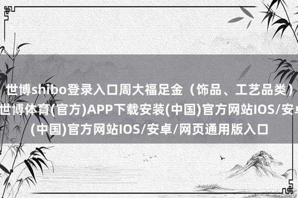 世博shibo登录入口周大福足金(饰品、工艺品类)克价冲上1180元-世博体育(官方)APP下载安装(中国)官方网站IOS/安卓/网页通用版入口