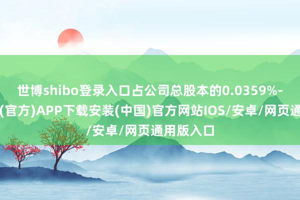 世博shibo登录入口占公司总股本的0.0359%-世博体育(官方)APP下载安装(中国)官方网站IOS/安卓/网页通用版入口