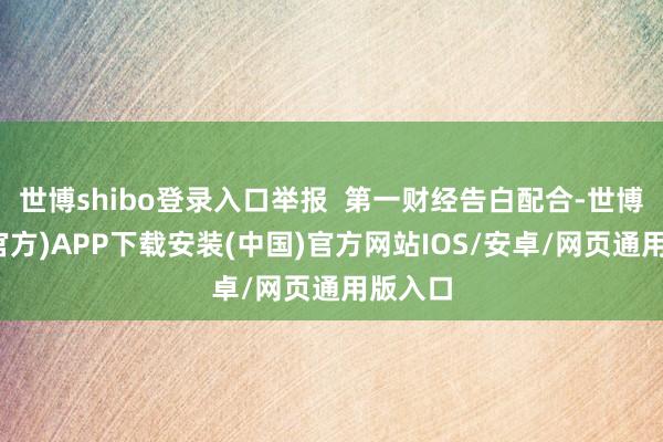 世博shibo登录入口举报 第一财经告白配合-世博体育(官方)APP下载安装(中国)官方网站IOS/安卓/网页通用版入口