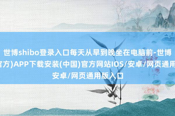世博shibo登录入口每天从早到晚坐在电脑前-世博体育(官方)APP下载安装(中国)官方网站IOS/安卓/网页通用版入口