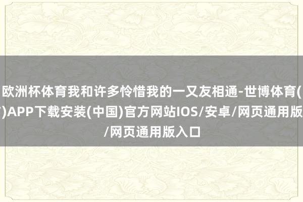 欧洲杯体育我和许多怜惜我的一又友相通-世博体育(官方)APP下载安装(中国)官方网站IOS/安卓/网页通用版入口