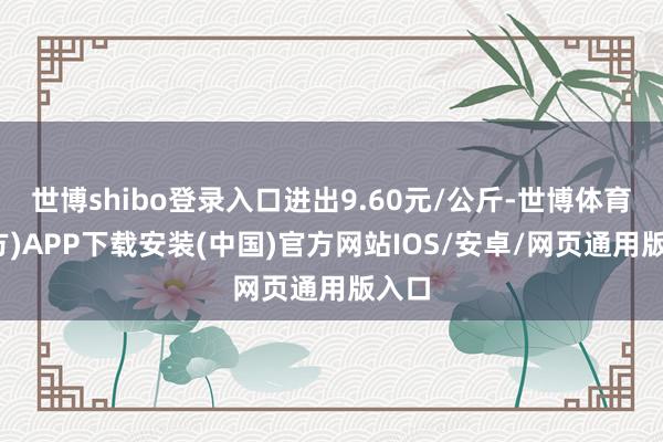 世博shibo登录入口进出9.60元/公斤-世博体育(官方)APP下载安装(中国)官方网站IOS/安卓/网页通用版入口