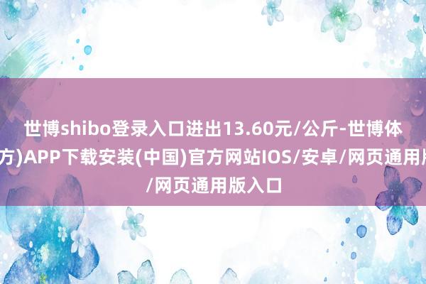 世博shibo登录入口进出13.60元/公斤-世博体育(官方)APP下载安装(中国)官方网站IOS/安卓/网页通用版入口