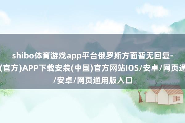 shibo体育游戏app平台　　俄罗斯方面暂无回复-世博体育(官方)APP下载安装(中国)官方网站IOS/安卓/网页通用版入口