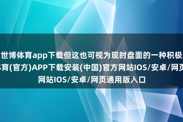 世博体育app下载但这也可视为现时盘面的一种积极信号-世博体育(官方)APP下载安装(中国)官方网站IOS/安卓/网页通用版入口