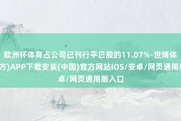 欧洲杯体育占公司已刊行平日股的11.07%-世博体育(官方)APP下载安装(中国)官方网站IOS/安卓/网页通用版入口