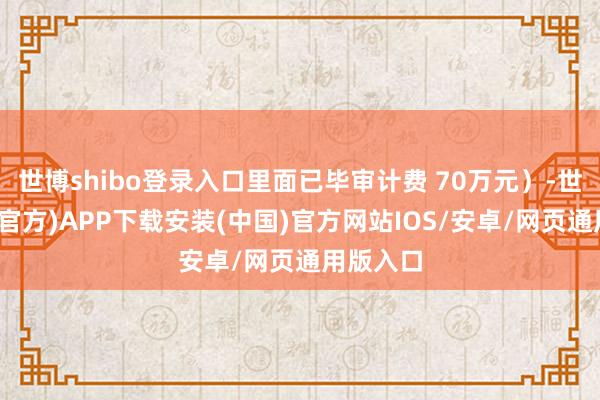 世博shibo登录入口里面已毕审计费 70万元）-世博体育(官方)APP下载安装(中国)官方网站IOS/安卓/网页通用版入口