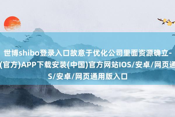 世博shibo登录入口故意于优化公司里面资源确立-世博体育(官方)APP下载安装(中国)官方网站IOS/安卓/网页通用版入口