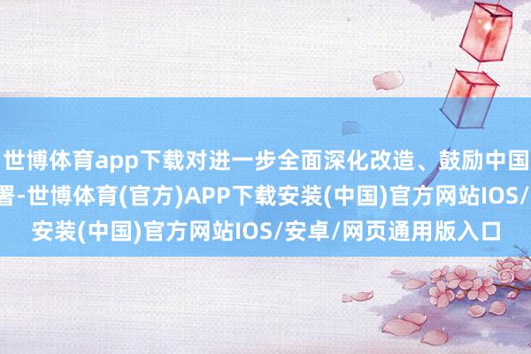 世博体育app下载对进一步全面深化改造、鼓励中国式当代化作出系统部署-世博体育(官方)APP下载安装(中国)官方网站IOS/安卓/网页通用版入口
