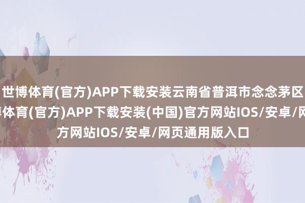 世博体育(官方)APP下载安装云南省普洱市念念茅区卫健部门-世博体育(官方)APP下载安装(中国)官方网站IOS/安卓/网页通用版入口