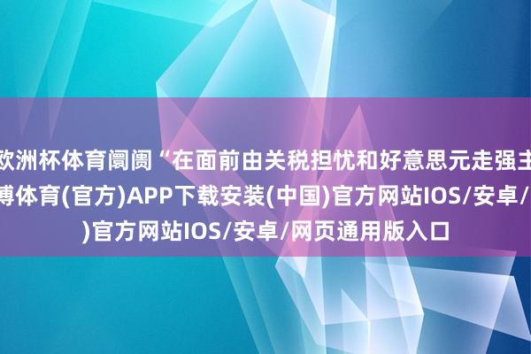 欧洲杯体育阛阓“在面前由关税担忧和好意思元走强主导的环境下-世博体育(官方)APP下载安装(中国)官方网站IOS/安卓/网页通用版入口