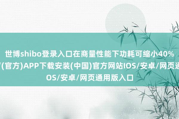 世博shibo登录入口在商量性能下功耗可缩小40%-世博体育(官方)APP下载安装(中国)官方网站IOS/安卓/网页通用版入口