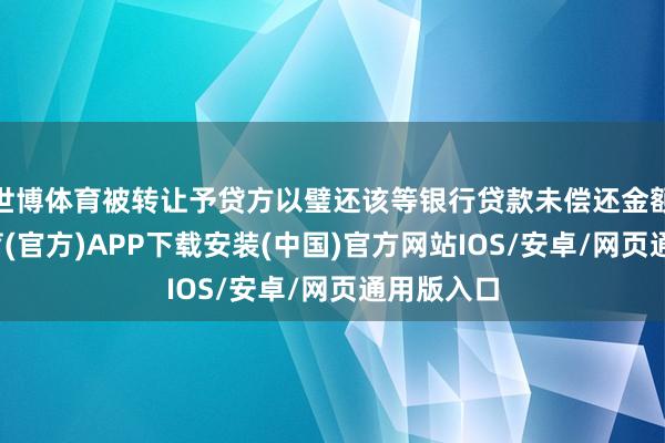 世博体育被转让予贷方以璧还该等银行贷款未偿还金额-世博体育(官方)APP下载安装(中国)官方网站IOS/安卓/网页通用版入口