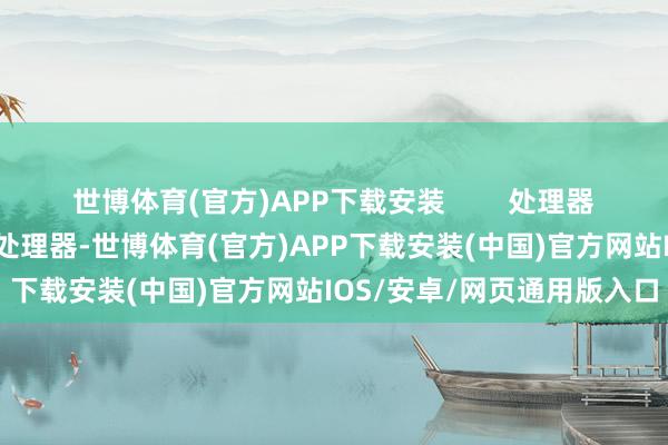 世博体育(官方)APP下载安装        处理器性能：遴荐具备高性能的处理器-世博体育(官方)APP下载安装(中国)官方网站IOS/安卓/网页通用版入口