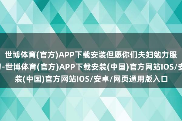 世博体育(官方)APP下载安装但愿你们夫妇勉力服务、孩子们忙绿学习-世博体育(官方)APP下载安装(中国)官方网站IOS/安卓/网页通用版入口