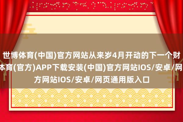 世博体育(中国)官方网站从来岁4月开动的下一个财政年度-世博体育(官方)APP下载安装(中国)官方网站IOS/安卓/网页通用版入口