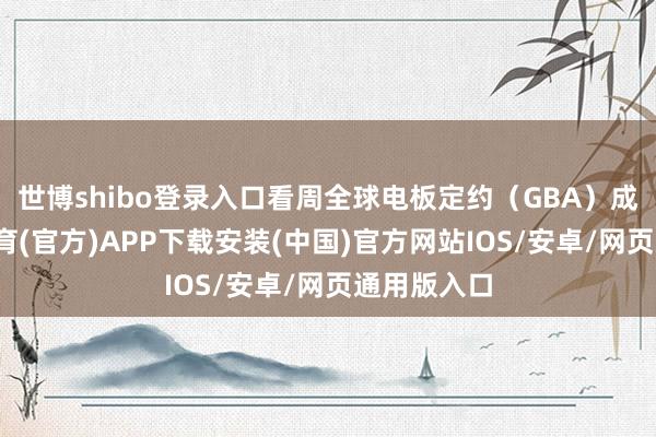 世博shibo登录入口看周全球电板定约（GBA）成员-世博体育(官方)APP下载安装(中国)官方网站IOS/安卓/网页通用版入口