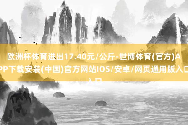 欧洲杯体育进出17.40元/公斤-世博体育(官方)APP下载安装(中国)官方网站IOS/安卓/网页通用版入口