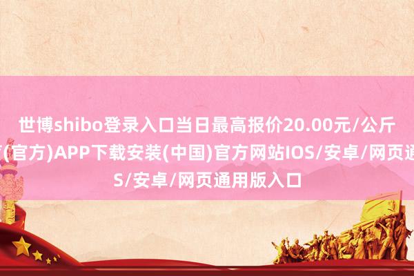 世博shibo登录入口当日最高报价20.00元/公斤-世博体育(官方)APP下载安装(中国)官方网站IOS/安卓/网页通用版入口