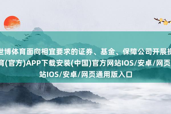世博体育面向相宜要求的证券、基金、保障公司开展操作-世博体育(官方)APP下载安装(中国)官方网站IOS/安卓/网页通用版入口