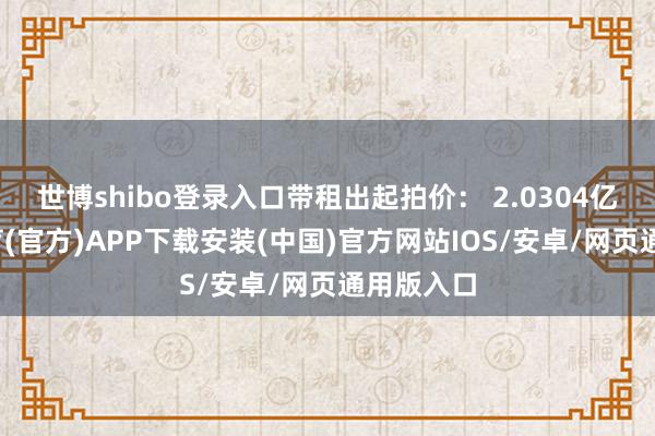 世博shibo登录入口带租出起拍价： 2.0304亿-世博体育(官方)APP下载安装(中国)官方网站IOS/安卓/网页通用版入口