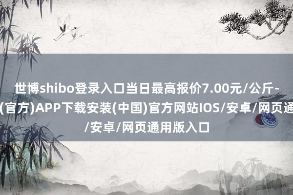 世博shibo登录入口当日最高报价7.00元/公斤-世博体育(官方)APP下载安装(中国)官方网站IOS/安卓/网页通用版入口