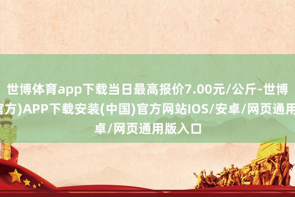 世博体育app下载当日最高报价7.00元/公斤-世博体育(官方)APP下载安装(中国)官方网站IOS/安卓/网页通用版入口