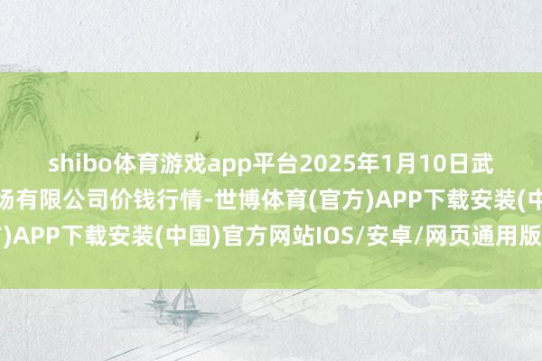 shibo体育游戏app平台2025年1月10日武汉白沙洲农副居品大商场有限公司价钱行情-世博体育(官方)APP下载安装(中国)官方网站IOS/安卓/网页通用版入口