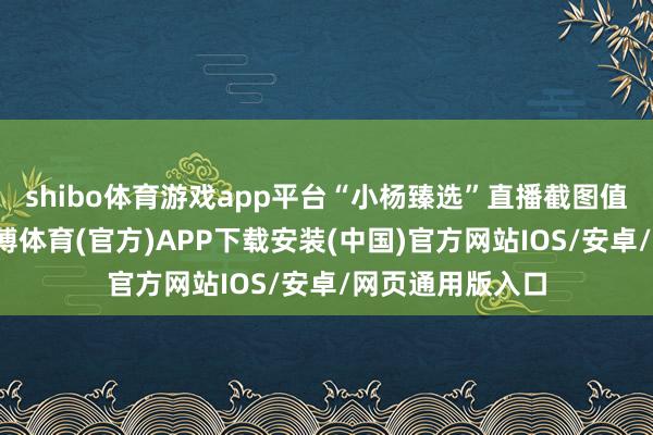 shibo体育游戏app平台“小杨臻选”直播截图值得属办法是-世博体育(官方)APP下载安装(中国)官方网站IOS/安卓/网页通用版入口
