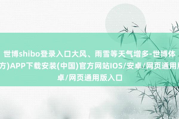 世博shibo登录入口大风、雨雪等天气增多-世博体育(官方)APP下载安装(中国)官方网站IOS/安卓/网页通用版入口